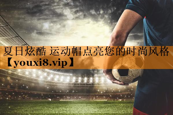 夏日炫酷 运动帽点亮您的时尚风格