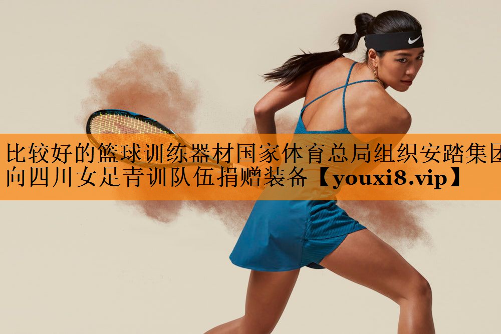 比较好的篮球训练器材国家体育总局组织安踏集团向四川女足青训队伍捐赠装备