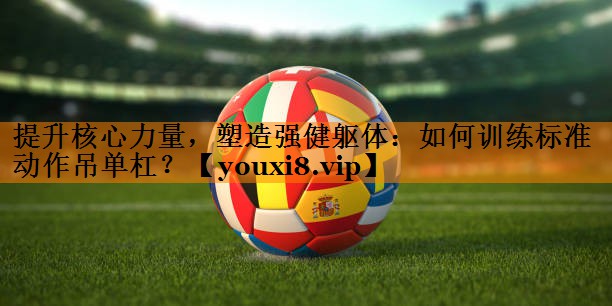 提升核心力量，塑造强健躯体：如何训练标准动作吊单杠？